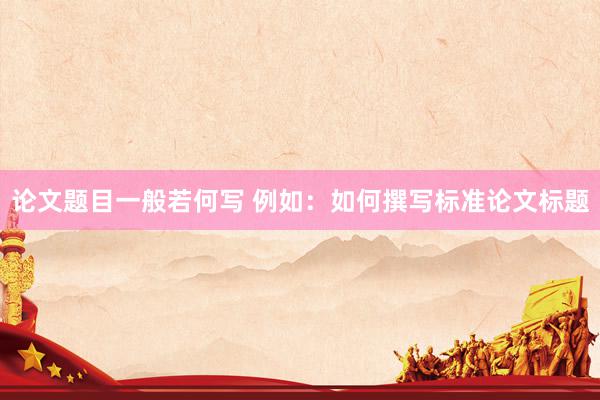 论文题目一般若何写 例如：如何撰写标准论文标题